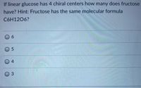 If linear glucose has 4 chiral centers how many does fructose
have? Hint: Fructose has the same molecular formula
C6H1206?
0 6
0 5
04
03
