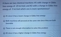 If there are two chemical reactions: #1 with change in Gibbs
free energy of -25 kJ/mol; and #2 with a change in Gibbs free
energy of -5 kJ/mol which one is more spontaneous?
O #1 since it has a lower change in Gibbs free energy
Both reactions will proceed at the same rate since they are both
favorable
O There is not enough information to solve this problem
O #2 since it has a higher change in Gibbs free energy
