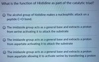 What is the function of Histidine as part of the catalytic triad?
O The alcohol group of histidine makes a nucleophilic attack on a
peptide C=O bond.
O The imidazole group acts as a general base and extracts a proton
from serine activating it to attack the substrate
O The imidazole group acts as a general base and extracts a proton
from aspartate activating it to attack the substrate
O The imidazole group acts as a general base and extracts a proton
from aspartate allowing it to activate serine by transferring a proton
