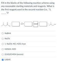 Fill in the blanks of the following reaction scheme using
any reasonable starting materials and reagents. What is
the first reagent used in the second reaction (i.e., "1.
")?
H+
он
NABH4
NaCN
O 1. NaCN, HCI, H2O, heat
H2SO4, H2O
О (СН3)2CНОН (еxcess)
LIAIH4
