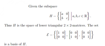 ### Understanding Matrix Subspaces

**Given the Subspace:**

\[ 
H = \left\{ \begin{bmatrix} a & 0 \\ b & c \end{bmatrix} \middle| \ a, b, c \in \mathbb{R} \right\} 
\]

This notation defines \( H \) as the space consisting of 2x2 lower triangular matrices where each matrix has elements \( a, b, \) and \( c \) that are real numbers.

**Nature of \( H \):**

- \( H \) is identified as the space of lower triangular 2x2 matrices. A matrix is lower triangular if all elements above the main diagonal are zero.

**Basis of the Subspace:**

The set of matrices below is established as a basis for \( H \):

\[ 
\mathcal{E} = \left\{ \begin{bmatrix} 1 & 0 \\ 0 & 0 \end{bmatrix}, \begin{bmatrix} 0 & 0 \\ 1 & 0 \end{bmatrix}, \begin{bmatrix} 0 & 0 \\ 0 & 1 \end{bmatrix} \right\} 
\]

- **Explanation of the Basis:**
  - The basis consists of matrices that span the subspace \( H \).
  - Each matrix represents a unique component of the lower triangular form.
  - The first matrix, \(\begin{bmatrix} 1 & 0 \\ 0 & 0 \end{bmatrix}\), contributes to the variation of the \(a\) component,
  - The second, \(\begin{bmatrix} 0 & 0 \\ 1 & 0 \end{bmatrix}\), influences the \(b\) component, 
  - Lastly, \(\begin{bmatrix} 0 & 0 \\ 0 & 1 \end{bmatrix}\), represents the \(c\) component.

These matrices enable any matrix in \( H \) to be expressed as a linear combination of the basis elements, demonstrating that they indeed form a basis of \( H \).