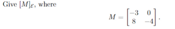 **Matrix Expression for Educational Purposes**

Consider the expression for the matrix \([M]_{\mathcal{E}}\), where the matrix \(M\) is given by:

\[ 
M = \begin{bmatrix} 
-3 & 0 \\ 
8 & -4 
\end{bmatrix} 
\]

This matrix is a 2x2 matrix, with elements as follows:
- The element in the first row, first column is \(-3\).
- The element in the first row, second column is \(0\).
- The element in the second row, first column is \(8\).
- The element in the second row, second column is \(-4\).

The instruction is to give \([M]_{\mathcal{E}}\), which may refer to expressing the matrix \(M\) relative to a certain basis \(\mathcal{E}\) or performing a transformation related to this basis.