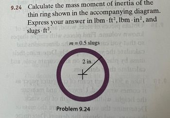 p
9.24 Calculate the mass moment of inertia of the
thin ring shown in the accompanying diagram.
Express your answer in lbm ft2, lbm in², and
do
boow is to
slugs ft².
zoqeria s quia isiw asosiq bailamulov nwond
bad anbierumtibor m=0.5 slugs Oy 18 08
isdi onimiss
vodi staluolo
Las also siguin
2
no 2 in.
no 2 in.
Samia di lo dig
.
go ob
*
Thadenvis
as per tanlo mot 100 gr.
Problem 9.24 0
sig vd easm
diorsholes
thiw.dgiprodi
SCT