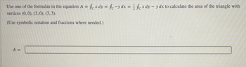 Use one of the formulas in the equation A = fe x dy = fc-y dx = 1/2 fex dy - y dx to calculate the area of the triangle with
vertices (0, 0), (3, 0), (3, 3).
(Use symbolic notation and fractions where needed.)
A =
10000552
2003