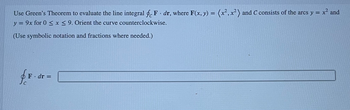 Use Green's Theorem to evaluate the line integral feF. dr, where F(x, y) = (x², x²) and C consists of the arcs y = x² and
y = 9x for 0 ≤x≤9. Orient the curve counterclockwise.
(Use symbolic notation and fractions where needed.)
for
F. dr =