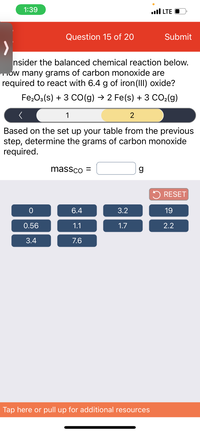 **Question 15 of 20**

**Consider the balanced chemical reaction below. How many grams of carbon monoxide are required to react with 6.4 g of iron(III) oxide?**

\[ \text{Fe}_2\text{O}_3(\text{s}) + 3 \text{CO}(\text{g}) \rightarrow 2 \text{Fe}(\text{s}) + 3 \text{CO}_2(\text{g}) \]

**Based on the setup of your table from the previous step, determine the grams of carbon monoxide required.**

\[ \text{mass}_{\text{CO}} = \underline{\hspace{2cm}} \text{g} \]

**Options Available**:  
0, 6.4, 3.2, 19  
0.56, 1.1, 1.7, 2.2  
3.4, 7.6

**Navigation and Interaction Details:**

- A progress bar is displayed with question number 15 highlighted.
- A reset button is provided for resetting the question.
- Instruction available to tap or pull up for additional resources. 

**Explanation of Interactive Elements:**

- This question involves calculating the mass of carbon monoxide needed for a chemical reaction involving iron(III) oxide.
- Users are prompted to use a table setup from a previous step and select the correct answer from multiple-choice options.