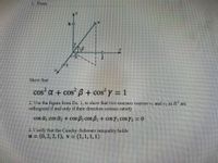 1. From
Show that
cos a + cos B + cos y = 1
%3D
2. Use the figure from Ex. 1, to show that two nonzero vectors VỊ
and v2 in R' are
orthogonal if and only if their direction cosines satisfy
cos a, cos a, + cos B, cos B2 + cos Y, COSY2 =0
3. Verify that the Cauchy-Schwarz inequality holds
u = (0, 2, 2, 1), v = (1,1,1,1)
