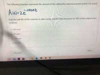 The following function represents the amount of the radioactive material present at time t (in years):
-.0035t
Alt)=2e
Find the half-life of this material. In other words, find the time necessary for 50% of the original mass
to decay.
O 137 years
70 years
O 198 years
O 99 years
Next »
« Previous
C苓0
98
hp
