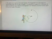 as limited permissions. You may not have access to some features. View permissions
8. The sphere at A is given a downward velocity v0 of magnitude 5 m/s and swings in a
vertical plane at the end of a rope of length 1=2 m attached to a support at O. Determine the
angle 0 at which the rope will break, knowing that it can withstand a maximum tension equal
to twice the weight of the sphere.
B
hp
