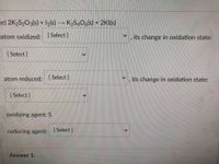 (e) 2K2S2O3(s) + 2(s)
K2S406(s) + 2KI(s)
atom oxidized: (Select]
its change in oxidation state:
[ Select]
atom reduced: Select]
its change in oxidation state:
[ Select]
oxidizing agent: S
reducing agent: Select]
Answer 1:
