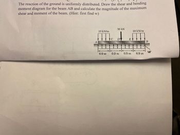 The reaction of the ground is uniformly distributed. Draw the shear and bending
moment diagram for the beam AB and calculate the magnitude of the maximum
shear and moment of the beam. (Hint: first find w)
10 kN/mm
THE
0.9 m
36 kN
DY
0.9 m
E
0.9 m
10 kN/m
0.9 m
B