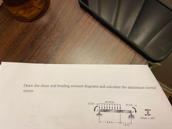 Draw the shear and bending moment diagrams and calculate the maximum normal
stress.
25 kN m
40 kN/m
-2.4 m
15 kN.m
1.2 m
I
W310 X 38.7