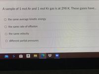 A sample of 1 mol Ar and 1 mol Kr gas is at 298 K. These gases have..
O the same average kinetic energy
O the same rate of effusion
O the same velocity
different partial pressures
a
