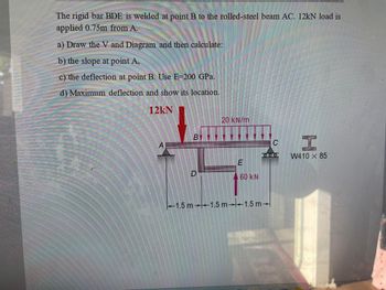 The rigid bar BDE is welded at point B to the rolled-steel beam AC. 12kN load is
applied 0.75m from A.
a) Draw the V and Diagram and then calculate:
b) the slope at point A,
c) the deflection at point B. Use E-200 GPa.
d) Maximum deflection and show its location.
12kN
A
BY
D
20 kN/m
E
60 KN
-1.5 m 1.5 m-1.5 m
C
W410 X 85