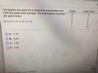 The grades are given for a student for a particular term.
Find the grade point average. The point values of grades
are given below.
Grade
Credit Hours
4.
C
A: 4, B: 3, C: 2, D: 1, F: 0
F
C
O A. 1.19
O B. 3.20
Oc. 1.20
OD. 226
to select your answer
334
