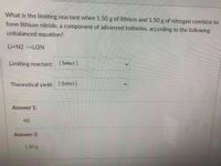 What is the limiting reactant when 1.50 g of lithium and 1.50 g of nitrogen combine to
form lithium nitride, a component of advanced batteries, according to the following
unbalanced equation?
Li+N2 →LI3N
Limiting reactant: Select ]
Theoretical yield: [ Select]
Answer 1:
N2
Answer 2:
1.50 g
