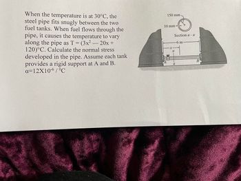 When the temperature is at 30°C, the
steel pipe fits snugly between the two
fuel tanks. When fuel flows through the
pipe, it causes the temperature to vary
along the pipe as T = (3x² 20x +
120)°C. Calculate the normal stress
developed in the pipe. Assume each tank
provides a rigid support at A and B.
a=12X10-6/°C
-
150 mm
10 mm-
Section a - a
-6 m
a
a
B