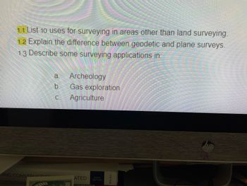 1.1 List 10 uses for surveying in areas other than land surveying.
1.2 Explain the difference between geodetic and plane surveys.
1.3 Describe some surveying applications in:
DING CONSTRUCTION
a. Archeology
b
C.
Gas exploration
Agriculture
ATED
29-1V - PRIST
SIXTH
EDITION
WILEY
hp