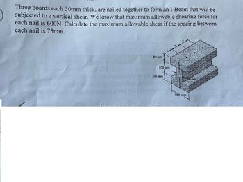 Three boards each 50mm thick, are nailed together to form an I-Beam that will be
subjected to a vertical shear. We know that maximum allowable shearing force for
each nail is 600N. Calculate the maximum allowable shear if the spacing between
each nail is 75mm.
50 mm
100 mm
50 mm
100 mm
150 mm