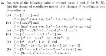 3. For each of the following pairs of ordered bases ẞ and ẞ' for P2(R),
find the change of coordinate matrix that changes 3'-coordinates into
B-coordinates.
(a) = {x2, x, 1} and
3' = {a2x² + a1x+ao, b2x² + b₁x + bo, c2x² + c₁x + co}
(b) = {1, x, x2} and
3' = {a2x² + a1x+ao, b2x² + b₁x + bo, c2x² + c₁x + co}
(c) B= {2x2
x, 3x² + 1, x2} and ẞ' = {1, x, x2}
B'
(d) ẞ= {x²-x+1, x+1, x²+1} and
B' = {x²+x+4, 4x2
-
3x + 2,2x²+3}
(e) ẞ= {x²-x, x² + 1, x 1} and
B' = {5x22x-3, -2x² +5x+5, 2x²-x-
(f) ẞ= {2x²-x+1, x²+3x-2, -x²+2x+1} and
B=
B'= {9x9, x² + 21x2, 3x² +5x+2}