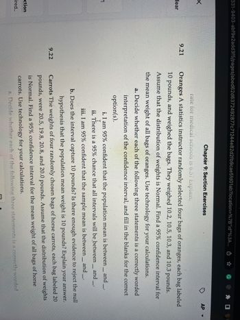 331-9403-abf9e2add3f5/pages/abed62d6372492877c71244e82d2fb9cae5fd01ab?location=%7B"id"%3A... ☆
lear
_1
ction
ired...
9.21
9.22
Chapter 9: Section Exercises
rate for medical schools is 6.5? Explain.
Oranges A statistics instructor randomly selected four bags of oranges, each bag labeled
10 pounds, and weighed the bags. They weighed 10.2, 10.5, 10.3, and 10.3 pounds.
Assume that the distribution of weights is Normal. Find a 95% confidence interval for
the mean weight of all bags of oranges. Use technology for your calculations.
a. Decide whether each of the following three statements is a correctly worded
interpretation of the confidence interval, and fill in the blanks for the correct
option(s).
i. I am 95% confident that the population mean is between_ and ___.
There
ii.
There is a 95% chance that all intervals will be between__ and __.
AP
iii. I am 95% confident that the sample mean is between and_
-
b. Does the interval capture 10 pounds? Is there enough evidence to reject the null
hypothesis that the population mean weight is 10 pounds? Explain your answer.
Carrots The weights of four randomly chosen bags of horse carrots, each bag labeled 20
pounds, were 20.5, 19.8, 20.8, and 20.0 pounds. Assume that the distribution of weights
is Normal. Find a 95% confidence interval for the mean weight of all bags of horse
carrots. Use technology for your calculations.
a. Decide whether each of the following three statements is a correctly worded