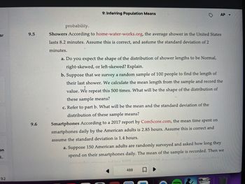 ar
on
d...
9.2
9.5
9.6
9: Inferring Population Means
AP
probability.
Showers According to home-water-works.org, the average shower in the United States
lasts 8.2 minutes. Assume this is correct, and assume the standard deviation of 2
minutes.
a. Do you expect the shape of the distribution of shower lengths to be Normal,
right-skewed, or left-skewed? Explain.
b. Suppose that we survey a random sample of 100 people to find the length of
their last shower. We calculate the mean length from the sample and record the
value. We repeat this 500 times. What will be the shape of the distribution of
these sample means?
c. Refer to part b. What will be the mean and the standard deviation of the
distribution of these sample means?
Smartphones According to a 2017 report by ComScore.com, the mean time spent on
smartphones daily by the American adults is 2.85 hours. Assume this is correct and
assume the standard deviation is 1.4 hours.
a. Suppose 150 American adults are randomly surveyed and asked how long they
spend on their smartphones daily. The mean of the sample is recorded. Then we
hace taking 1000 surove of 150 Amonicon
488