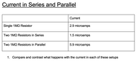 Current in Series and Parallel
Current
Single 1MQ Resistor
2.9 microamps
Two 1MQ Resistors in Series
1.5 microamps
Two 1MQ Resistors in Parallel
5.9 microamps
1. Compare and contrast what happens with the current in each of these setups
