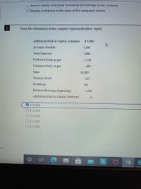 U Reduce equiLy, ellectively increasing he leverage ol the company
O Display confidence in the value of the company's shares
6
Using the information below, compute total stockholders' equity.
Additional Paid-in Capital, Common
$9,000
Accounts Payable
1,100
Total Expenses
7,800
Preferred Stock, at par
1,750
Common Stock, at par
400
Sales
10,000
Treasury Stock
250
Dividends
700
Retained Earnings (beginning)
1,000
Additional Paid-in Capital, Preferred
50
V $12,850
O$13,450
O $13,950
O $12,350
O $14,850
ous
LU9
