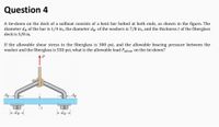 Question 4
A tie-down on the deck of a sailboat consists of a bent bar bolted at both ends, as shown in the figure. The
diameter då of the bar is 1/4 in., the diameter dw of the washers is 7/8 in., and the thickness t of the fiberglass
deck is 3/8 in.
If the allowable shear stress in the fiberglass is 300 psi, and the allowable bearing pressure between the
washer and the fiberglass is 550 psi, what is the allowable load Pallow on the tie-down?
d -
fe-dw
- Mp
