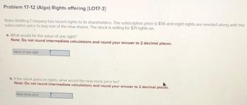 Problem 17-12 (Algo) Rights offering [LO17-3]
Boles Bottling Company has issued rights to its shareholders. The subscription price is $56 and eight rights are needed along with the
subscription price to buy one of the new shares. The stock is selling for $71 rights-on.
a. What would be the value of one right?
Note: Do not round intermediate calculations and round your answer to 2 decimal places.
Value of one right
b. the the new price be?
Note: Do not round intermediate calculations and round your answer to 2 decimal places.
New stock poce