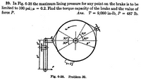 39. In Fig. 6-38 the maximum lining pressure for any point on the brake is to be
limited to 100 psi; u = 0.2. Find the torque capacity of the brake and the value of
force P.
Ans. T = 9,080 in-lb, P = 487 lb.
30
30
30
Fig. 6-38. Problem 39.
