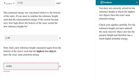 13.22
mgd
< Feedback
´g,system
You have not correctly solved for the
reference height at which the highest
This potential energy was calculated relative to the bottom
of the stairs. If you were to redefine the reference height
two objects have the exact same
potential energy.-
such that the total potential energy of the system became
zero, how high above the bottom of the stairs would the
Check your algebra carefully. For the
new reference height be?
reference height you have entered,
the more massive object also has the
greatest height and therefore has a
much higher potential energy.
2.38
d
Now, find a new reference height (measured again from the
bottom of the stairs) such that the highest two objects
have the exact same potential energy.
-0.082
d
Incorrect
