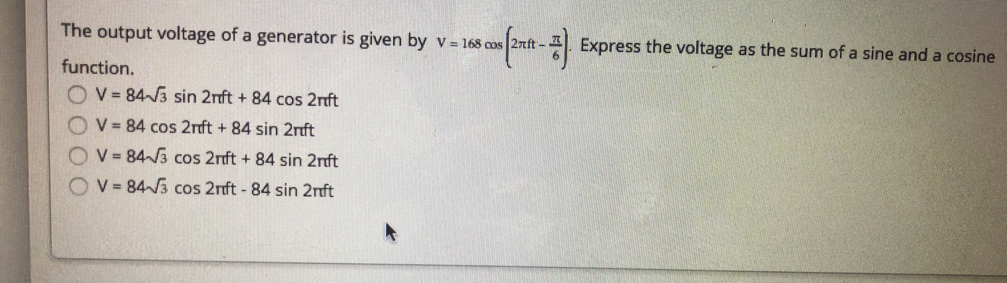 The output voltage of a generator is given by v- 168 cos 2rft -
Express the voltage as the sum of a sine and a cosine
function.
OV-843 sin 2nft + 84 cos 2nft
OV= 84 cos 2rft + 84 sin 2rft
OV-84~3 cos 2nft + 84 sin 2rft
OV 84~3 cos 2rft - 84 sin 2nft
