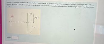 Calculate the maximum diffraction order observed on a screen in a two slit interference experiment (see picture below) considering that the distance
between two slits is 2.3 mm, the distance to the screen is 2 m. The slits are illuminated by the light with 500 nm wavelength and the size of the screen
is 1 m.
Slits
Answer:
(
K
→→
0.5m
1m