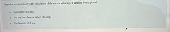 Describe your approach to the calculation of the escape velocity of a satellite from a planet.
a. Use Kepler's 3rd law.
Ob. Use the law of conservation of energy.
OC. Use Newton's 1st law.