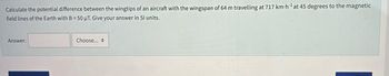 Calculate the potential difference between the wingtips of an aircraft with the wingspan of 64 m travelling at 717 km-h¹ at 45 degrees to the magnetic
field lines of the Earth with B=50 μT. Give your answer in Sl units.
Answer:
Choose...