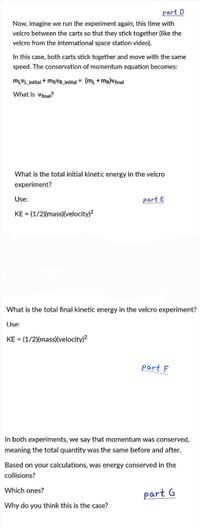 part D
Now, imagine we run the experiment again, this time with
velcro between the carts so that they stick together (like the
velcro from the international space station video).
In this case, both carts stick together and move with the same
speed. The conservation of momentum equation becomes:
MLVL_initial + MRVR_initial = (ml +mr)Vfinal
What is Vfinal?
What is the total initial kinetic energy in the velcro
experiment?
Use:
part E
KE = (1/2)(mass)(velocity)2
What is the total final kinetic energy in the velcro experiment?
Use:
KE = (1/2)(mass)(velocity)?
part F
In both experiments, we say that momentum was conserved,
meaning the total quantity was the same before and after.
Based on your calculations, was energy conserved in the
collisions?
Which ones?
part G
Why do you think this is the case?
