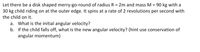 Let there be a disk shaped merry-go-round of radius R = 2m and mass M = 90 kg with a
30 kg child riding on at the outer edge. It spins at a rate of 2 revolutions per second with
%3D
the child on it.
a. What is the initial angular velocity?
b. If the child falls off, what is the new angular velocity? (hint use conservation of
angular momentum)
