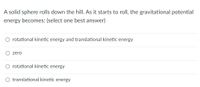 A solid sphere rolls down the hill. As it starts to roll, the gravitational potential
energy becomes: (select one best answer)
rotational kinetic energy and translational kinetic energy
zero
rotational kinetic energy
translational kinetic energy
