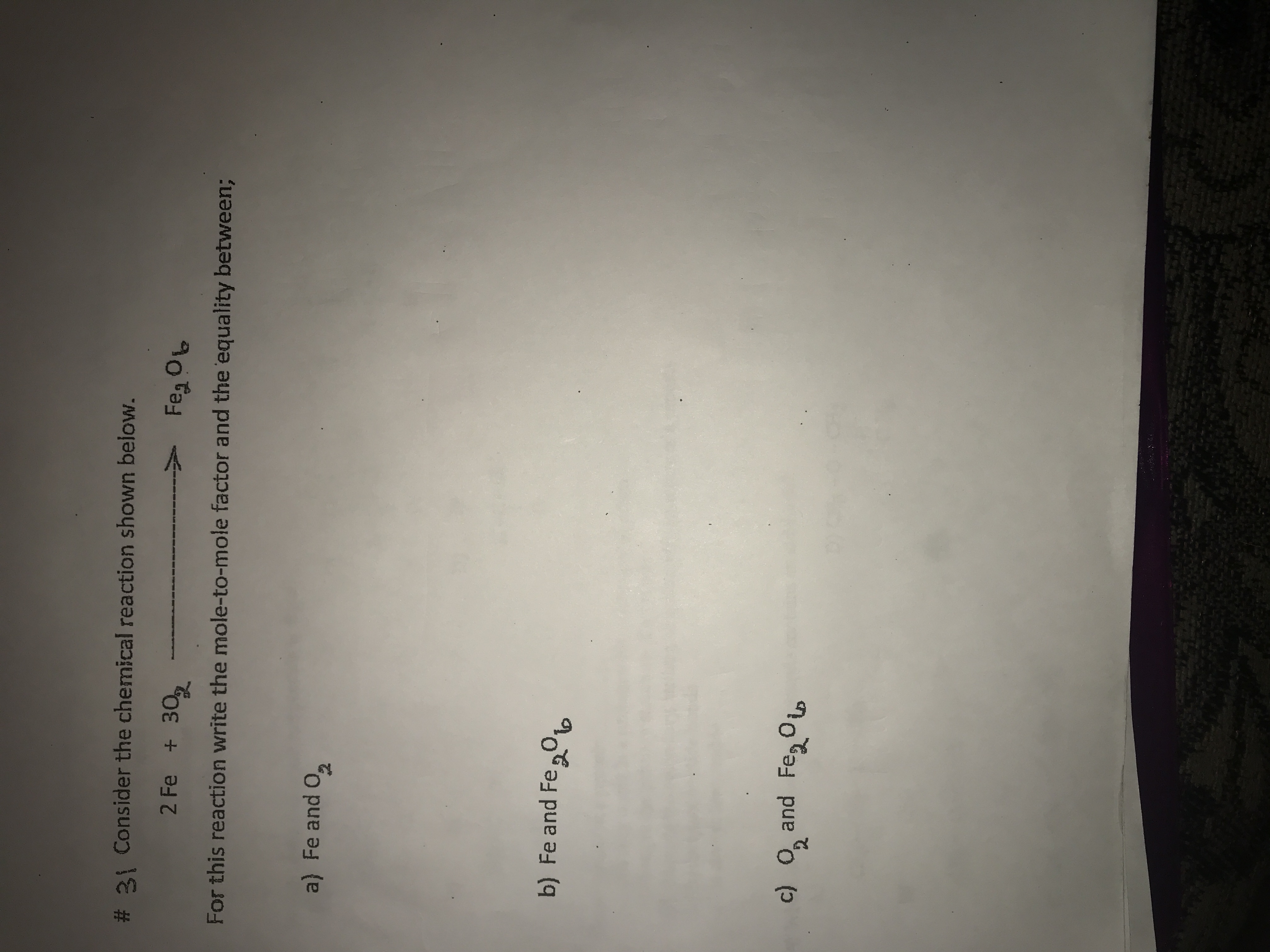 # 31 Consider the chemical reaction shown below.

\[ 2\text{Fe} + 3\text{O}_2 \rightarrow \text{Fe}_2\text{O}_3 \]

For this reaction, write the mole-to-mole factor and the equality between:

a) Fe and \(\text{O}_2\)

b) Fe and \(\text{Fe}_2\text{O}_3\)

c) \(\text{O}_2\) and \(\text{Fe}_2\text{O}_3\)