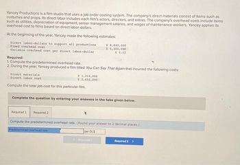 Yancey Productions is a film studio that uses a job-order costing system. The company's direct materials consist of items such as
costumes and props. Its direct labor includes each film's actors, directors, and extras. The company's overhead costs include items
such as utilities, depreciation of equipment, senior management salaries, and wages of maintenance workers. Yancey applies its
overhead cost to films based on direct labor-dollars.
At the beginning of the year, Yancey made the following estimates:
Direct labor-dollars to support all productions
Fixed overhead cost
Variable overhead cost per direct labor-dollar
$8,840,000
$5,304,000
$ 0.12
Required:
1. Compute the predetermined overhead rate.
2. During the year, Yancey produced a film titled You Can Say That Again that incurred the following costs:
Direct materials
Direct labor cont
Compute the total job cost for this particular film.
Complete the question by entering your answers in the tabs given below.
$ 1,314,000
$ 2,652,000
Required 1 Required 2
Compute the predetermined overhead rate. (Round your answer to 2 decimal places.)
Predetermined overhead rate
per DLS
Required 2 >