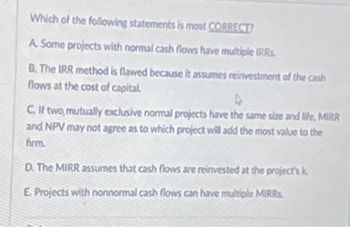 Which of the following statements is most CORRECT?
A. Some projects with normal cash flows have multiple IRRs.
B. The IRR method is flawed because it assumes reinvestment of the cash
flows at the cost of capital.
C. If two,mutually exclusive normal projects have the same size and life, MIRR
and NPV may not agree as to which project will add the most value to the
firm.
D. The MIRR assumes that cash flows are reinvested at the project's k
E Projects with nonnormal cash flows can have multiple MIRRs.