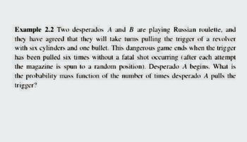 Example 2.2 Two desperados A and B are playing Russian roulette, and
they have agreed that they will take turns pulling the trigger of a revolver
with six cylinders and one bullet. This dangerous game ends when the trigger
has been pulled six times without a fatal shot occurring (after each attempt
the magazine is spun to a random position). Desperado A begins. What is
the probability mass function of the number of times desperado A pulls the
trigger?