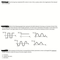 When the loop has rotated by 90° so that it is lies in the y-z plane, what is the magnitude of the induced
emf in the loop?
Which of the following graphs best represents the EMF induced in the loop as a function of time? (The
emf changes sign if the induced current changes direction; an emf of zero is denoted on the graphs. In the initial (t=0)
position shown in the figure above, the emf is defined to be positive if it leads to clockwise current in the loop).
(a) E
(b) EA
(c) EA
" m.
(d) E
(e) EL
If the resistance R of the loop is increased (but all other parameters remain unchanged) the maximum
torque needed to rotate the loop at the same angular velocity
a. increases.
b. remains the same.
c. decreases.
