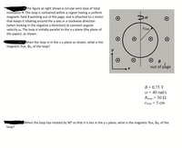 • The figure at right shows a circular wire loop of total
resistance R. The loop is contained within a region having a uniform
magnetic field B pointing out of the page, and
that keeps it rotating around the y-axis in a clockwise direction
(when looking in the negative y-direction) at constant angular
velocity w. The loop is initially parallel to the x-y plane (the plane of
the paper), as shown.
attached to a motor
rloop
When the loop in in the x-y plane as shown, what is the
magnetic flux, OB, of the loop?
out of page
B = 0.75 T
w = 40 rad/s
Rioop = 50 Q
5 сm
rloop
OWhen the loop has rotated by 90° so that it is lies in the y-z plane, what is the magnetic flux, OB, of the
loop?
