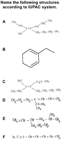 Name the following structures
according to IUPAC system.
A
CH
CH,
H,C
CH2 - CH2 - CH, - CH,
в
H,C
C=C-CH,
CH3- CH2
`CH2 - CH; - CH; - CH,
D CH-CH -CH,-C = CH -CH= CH
CH3
CH3
CH2 =CH - CH - CH2 - ĊH –CH,
CH-CH2-CH2
E
F
H-CEC- CH = CH –CH = CH - CH3
