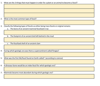 1. What are the 3 things that must happen in order for a plant or an animal to become a fossil?
2. What is the most common type of fossil?
3. Classify the following types of fossils as either being trace fossils or original remains
a. The bone of an ancient mammal fossilized in tar.
b. The footprint of an ancient bird left behind in the mud
C.
The fossilized shell of an ancient clam
4. During which geologic era was there a supercontinent called Pangea?
5. What was the first life/fossil found on Earth called? (according to science)
6. A dinosaur bone would be an index fossil for which geologic era?
7. Mammals became most abundant during which geologic era?
T