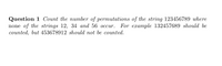 Question 1 Count the number of permutations of the string 123456789 where
none of the strings 12, 34 and 56 occur. For example 132457689 should be
counted, but 453678912 should not be counted.
