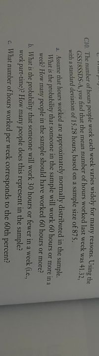 C10. The number of hours people work each week varies widely for many reasons. Using che
GSS18SSDS-A, you find that the mean number of hours worked last week was 41 32
with a standard deviation of 15.28 hours, based on a sample size of 875.
a. Assume that hours worked are approximately normally distributed in the sample.
What is the probability that someone in the sample will work 60 hours or more in a
week? How many people in the sample should have worked 60 hours or more?
b. What is the probability that someone will work 30 hours or fewer in a week (i.e..
work part-time)? How many people does this represent in the sample?
c. What number of hours worked per week corresponds to the 60th percent?
