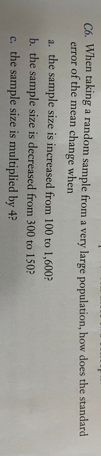 C6. When taking a random sample from a very large population, how does the standard
error of the mean change when
a. the sample size is increased from 100 to 1,600?
b. the sample size is decreased from 300 to 150?
c. the sample size is multiplied by 4?
